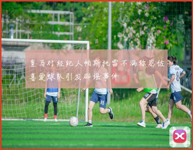 皇马对经纪人帕斯托雷不满称恩佐喜爱球队引发辟谣事件