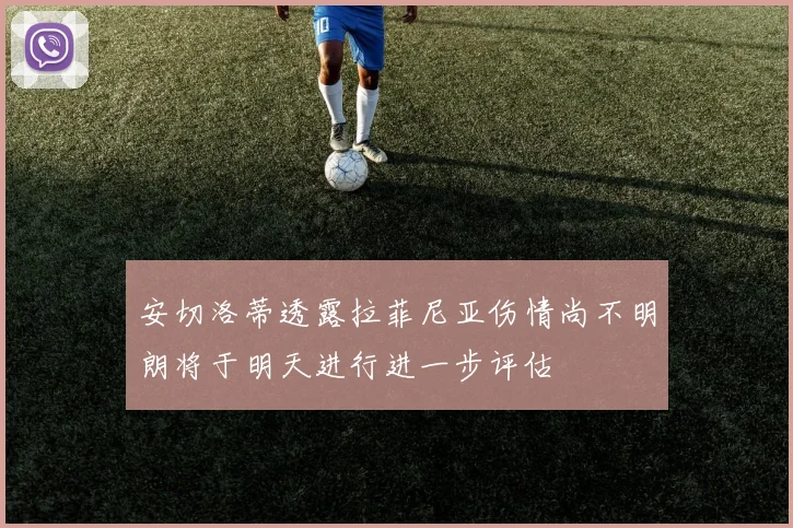 安切洛蒂透露拉菲尼亚伤情尚不明朗将于明天进行进一步评估