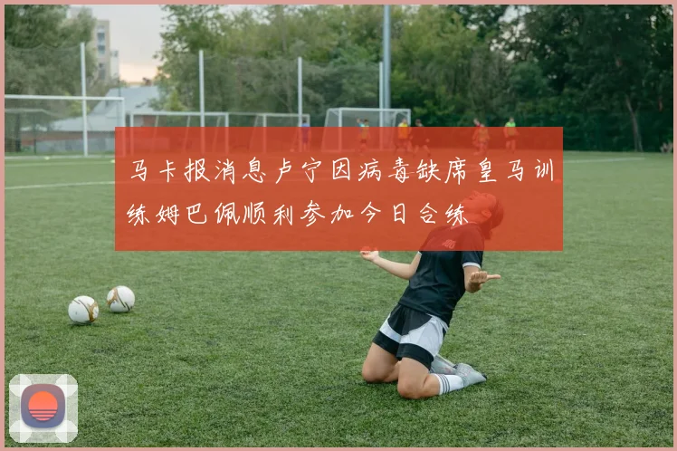 马卡报消息卢宁因病毒缺席皇马训练姆巴佩顺利参加今日合练