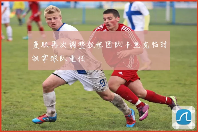曼联再次调整教练团队卡里克临时执掌球队重任
