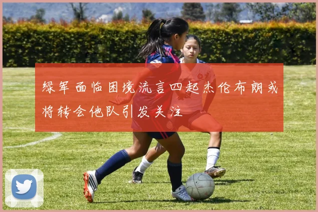 绿军面临困境流言四起杰伦布朗或将转会他队引发关注
