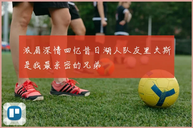 浓眉深情回忆昔日湖人队友里夫斯是我最亲密的兄弟