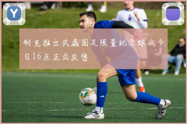 耐克推出武磊国足限量纪念球衣今日16点正式发售