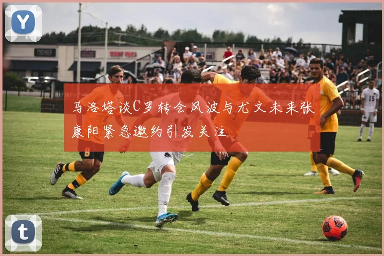 马洛塔谈C罗转会风波与尤文未来张康阳紧急邀约引发关注