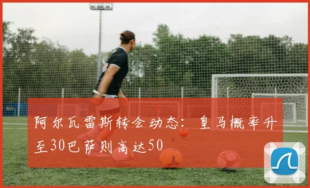 阿尔瓦雷斯转会动态：皇马概率升至30巴萨则高达50