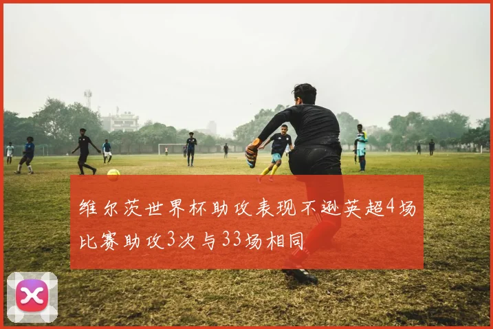 维尔茨世界杯助攻表现不逊英超4场比赛助攻3次与33场相同
