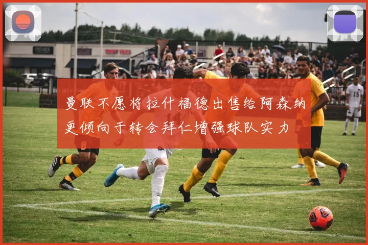 曼联不愿将拉什福德出售给阿森纳更倾向于转会拜仁增强球队实力