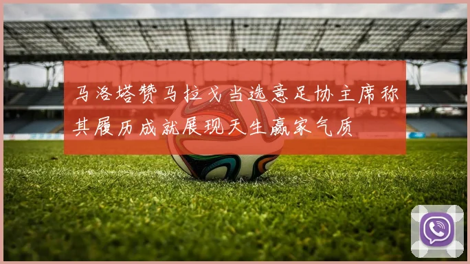 马洛塔赞马拉戈当选意足协主席称其履历成就展现天生赢家气质
